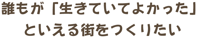 誰もが「生きていてよかった」といえる街をつくりたい